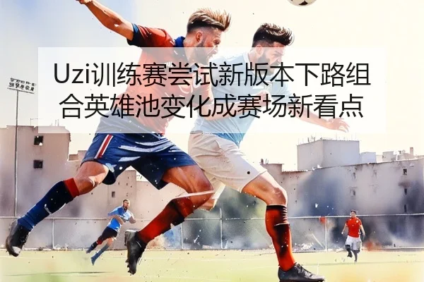 Uzi训练赛尝试新版本下路组合英雄池变化成赛场新看点